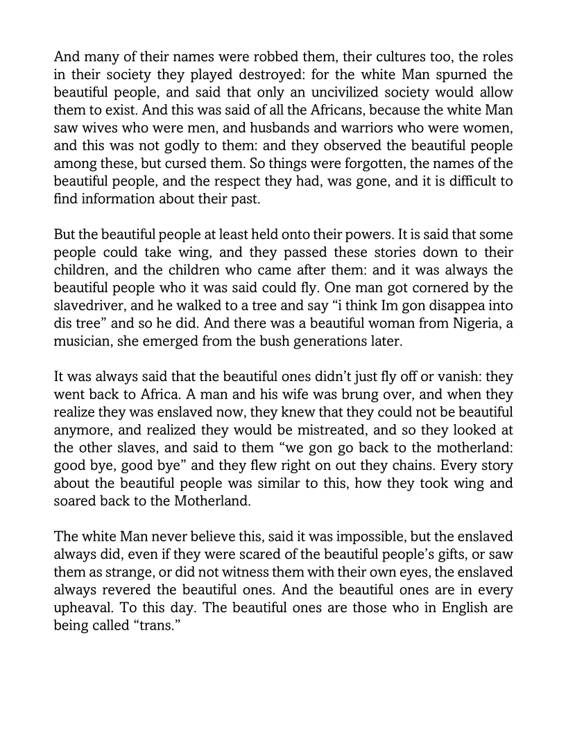 And many of their names were robbed them, their cultures too, the roles
in their society they played destroyed: for the white Man spurned the
beautiful people, and said that only an uncivilized society would allow
them to exist. And this was said of all the Africans, because the white Man
saw wives who were men, and husbands and warriors who were women,
and this was not godly to them: and they observed the beautiful people
among these, but cursed them. So things were forgotten, the names of the
beautiful people, and the respect they had, was gone, and it is difficult to
find information about their past.

But the beautiful people at least held onto their powers. It is said that some
people could take wing, and they passed these stories down to their
children, and the children who came after them: and it was always the
beautiful people who it was said could fly. One man got cornered by the
slavedriver, and he walked to a tree and say “i think Im gon disappea into
dis tree” and so he did. And there was a beautiful woman from Nigeria, a
musician, she emerged from the bush generations later.

It was always said that the beautiful ones didn’t just fly off or vanish: they
went back to Africa. A man and his wife was brung over, and when they
realize they was enslaved now, they knew that they could not be beautiful
anymore, and realized they would be mistreated, and so they looked at
the other slaves, and said to them “we gon go back to the motherland:
good bye, good bye” and they flew right on out they chains. Every story
about the beautiful people was similar to this, how they took wing and
soared back to the Motherland.

The white Man never believe this, said it was impossible, but the enslaved
always did, even if they were scared of the beautiful people’s gifts, or saw
them as strange, or did not witness them with their own eyes, the enslaved
always revered the beautiful ones. And the beautiful ones are in every
upheaval. To this day. The beautiful ones are those who in English are
being called “trans.”
